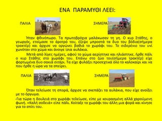 ΕΝΑ ΠΑΡΑΜΥΘΙ ΛΕΕΙ:
ΠΑΛΙΑ ΣΗΜΕΡΑ
Ήταν φθινόπωρο. Τα πρωτοβρόχια μαλάκωσαν τη γη. Ο κυρ Στάθης, ο
γεωργός, ετοίμασε το άροτρό του, έζεψε μπροστά τα δυο του βόδια(σήμερα
τρακτέρ) και άρχισε να οργώνει βαθιά το χωράφι του. Το σιδερένιο του υνί
χωνόταν στο χώμα και άνοιγε ίσια αυλάκια.
Μετά από λίγες ημέρες, αφού το χώμα αερίστηκε και ηλιάστηκε, ήρθε πάλι
ο κυρ Στάθης στο χωράφι του. Επάνω στο ζώο του(σήμερα τρακτέρ) είχε
φορτωμένα δυο σακιά σιτάρι. Τα είχε φυλάξει προσεχτικά όλο το καλοκαίρι και να
που ήρθε η ώρα να τα σπείρει.
ΠΑΛΙΑ ΣΗΜΕΡΑ
Όταν τελείωσε τη σπορά, άρχισε να σκεπάζει τα αυλάκια, που είχε ανοίξει
με το όργωμα.
-Για τώρα η δουλειά στο χωράφι τελείωσε, είπε με κουρασμένη αλλά χαρούμενη
φωνή. «Καλή σοδειά» είπε πάλι. Κοίταξε το χωράφι του άλλη μια φορά και κίνησε
για το σπίτι του.
 