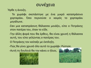 συνέχεια
Ήρθε η άνοιξη.
Το χωράφι σκεπάστηκε με ένα μικρό καταπράσινο
χορταράκι. Όσο περνούσε ο καιρός το χορταράκι
μεγάλωνε.
-Σαν μια καταπράσινη θάλασσα μοιάζει, είπε ο Πετράκης
στον πατέρα του, όταν το είδε.
-Την άλλη φορά που θα έρθεις, θα είναι χρυσή η θάλασσα
αυτή, του είπε γελώντας ο πατέρας του.
Ο Πετράκης τον κοίταξε με έκπληξη.
-Πώς θα γίνει χρυσό όλο αυτό το χωράφι; Ρώτησε.
-Αυτή τη δουλειά θα την κάνει ο ήλιος.
 