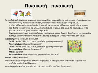 Πινακωτή - πινακωτή
Τα παιδιά μαζεύονται σε μια μεριά και σχηματίζουν μια ομάδα: τη «μάνα» και «τ' αρνάκια» της.
Απέναντί τους, σε κάποια απόσταση, στέκεται ο «απεσταλμένος» του βασιλιά.
Η μάνα κάθεται σ' ένα σκαλοπάτι ή σκαμνί, και πάνω της κάθεται το «χαϊδεμένο» αρνάκι
της. Δίπλα του κάθονται τα υπόλοιπα παιδιά, το ένα πλάι στο άλλο. Τα παιδιά βάζουν το
χέρι στο αυτί τους, για ν' ακούνε, τάχα, καλά.
Έρχεται από απέναντι ο απεσταλμένος του βασιλιά και με δυνατή φωνή κάνει τον παρακάτω
διάλογο με καθένα από τα παιδιά της σειράς, διαδοχικά, ώσπου να φτάσει στη μάνα:
Απεσταλμένος: Πινακωτή πινακωτή!
Παιδί: Από τ' άλλο μου τ' αυτί, γιατί είν' η μάνα μου κουφή!
Απεσταλμένος: Πινακωτή πινακωτή!
Παιδί: Από τ' άλλο μου τ' αυτί, γιατί είν' η μάνα μου κουφή!
Απεσταλμένος: Πινακωτή πινακωτή!
Μάνα: Ορίστε!
Απεσταλμένος: Είπε ο βασιλιάς να μου δώσεις ένα αρνί.
Μάνα: Διάλεξε και πάρε!
Ο απεσταλμένος του βασιλιά απλώνει το χέρι του κι ακουμπώντας ένα ένα τα κεφάλια των
παιδιών τα αξιολογεί λέγοντας:
«Αυτό βρομάει κοτίλα, κοπριά κ.τ.λ... Α, αυτό μυρίζει κανέλα ! Το παίρνω!»
 