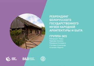 РЕБРЕНДИНГ
БЕЛОРУССКОГО
ГОСУДАРСТВЕННОГО
МУЗЕЯ НАРОДНОЙ
АРХИТЕКТУРЫ И БЫТА
ГРУППА 005
Коберидзе Леван
Павлова Наталья
Понявина Елизавета
Стасевич Александр
Устинова Марина
 