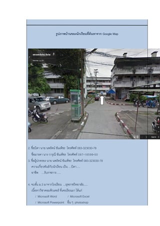 รูปภาพบ้านของนักเรียนที่ค้นหาจาก Google Map
2. ชื่อบิดา นาย นพรัตน์ ขันเพ็ชร โทรศัพท์ 083-323030-78
ชื่อมารดา นาง วารุณี ขันเพ็ชร โทรศัพท์ 087-18599-50
3. ชื่อผู้ปกครอง นาย นพรัตน์ ขันเพ็ชร โทรศัพท์ 083-323030-78
ความเกี่ยวพันธ์กับนักเรียน เป็น …บิดา….
อาชีพ …รับราชการ…..
4. จบชั้น ม.3 มาจากโรงเรียน ...ยุพราชวิทยาลัย.....
เนื้อหา/วิชาคอมพิวเตอร์ ที่เคยเรียนมา ได้แก่
/ Microsoft Word / Microsoft Excel
/ Microsoft Powerpoint อื่น ๆ photoshop
 