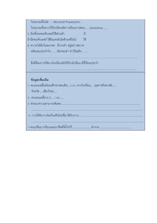โปรแกรมที่ถนัด … Microsoft Powerpoint..
โปรแกรมที่อยากให้โรงเรียนจัดการเรียนการสอน..... photoshop......
5. มีเครื่องคอมพิวเตอร์ใช้ส่วนตัว มี
ถ้ามีคอมพิวเตอร์ ใช้อินเทอร์เน็ตด้วยหรือไม่ ใช้
6. ความใฝ่ฝันในอนาคต มีงานทา อยู่อย่างสบาย
คติธรรมประจาใจ ……คิดก่อนทา ทาให้เสร็จ…….
……………………………………………………………………………………………………..
สิ่งที่ต้องการให้ทางโรงเรียนจัดให้กับนักเรียน มีที่เรียนประจา
.........................................................................................................................................
ข้อมูลเพิ่มเติม
7. คะแนนเฉลี่ยมัธยมศึกษาตอนต้น...2.32..จากโรงเรียน.....ยุพราชวิทยาลัย.....
จังหวัด.....เชียงใหม่.....
8. คะแนนเฉลี่ย ม.5....1.90......
9. ทักษะ/ความสามารถพิเศษ......-................................................................................................
.................................................................................................................................................
10. การได้รับรางวัลเกียรติบัตร(ชื่อ-ได้รับจาก)......-............................................................................
.................................................................................................................................................
11คณะที่อยากเรียนและอาชีพที่ตั้งใจไว้.........................ตารวจ..........................................
 