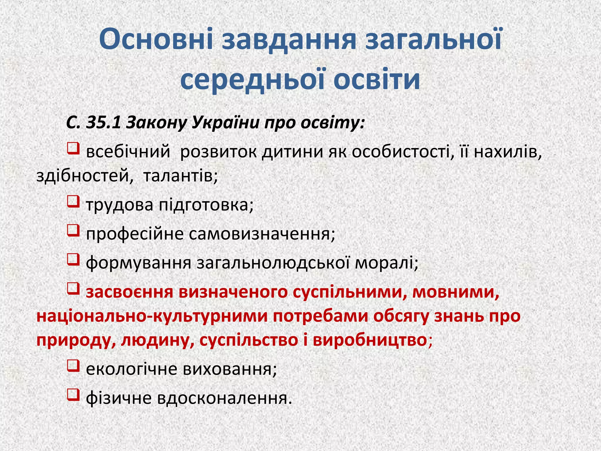 Основні завдання загальної
середньої освіти
С. 35.1 Закону України про освіту:
 всебічний розвиток дитини як особистості, її нахилів,
здібностей, талантів;
 трудова підготовка;
 професійне самовизначення;
 формування загальнолюдської моралі;
 засвоєння визначеного суспільними, мовними,
національно-культурними потребами обсягу знань про
природу, людину, суспільство і виробництво;
 екологічне виховання;
 фізичне вдосконалення.
 