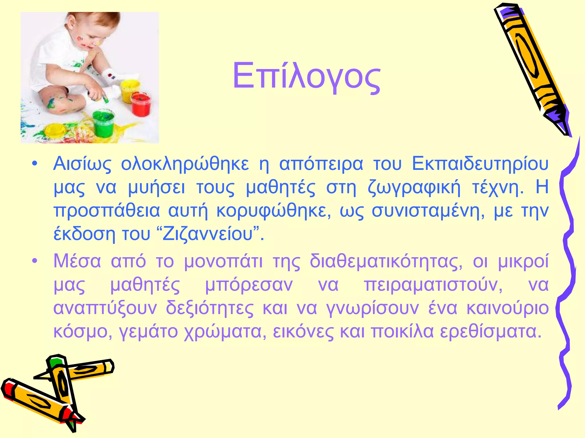 Επίλογος
• Αισίως ολοκληρώθηκε η απόπειρα του Εκπαιδευτηρίου
μας να μυήσει τους μαθητές στη ζωγραφική τέχνη. Η
προσπάθεια αυτή κορυφώθηκε, ως συνισταμένη, με την
έκδοση του “Ζιζαννείου”.
• Μέσα από το μονοπάτι της διαθεματικότητας, οι μικροί
μας μαθητές μπόρεσαν να πειραματιστούν, να
αναπτύξουν δεξιότητες και να γνωρίσουν ένα καινούριο
κόσμο, γεμάτο χρώματα, εικόνες και ποικίλα ερεθίσματα.
 