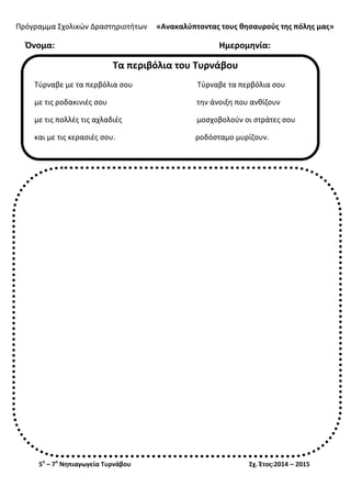 Πρόγραμμα Σχολικών Δραστηριοτήτων «Ανακαλύπτοντας τους θησαυρούς της πόλης μας»
5ο
– 7ο
Νηπιαγωγεία Τυρνάβου Σχ. Έτος:2014 – 2015
Όνομα: Ημερομηνία:
Τα περιβόλια του Τυρνάβου
Τύρναβε με τα περβόλια σου Τύρναβε τα περβόλια σου
με τις ροδακινιές σου την άνοιξη που ανθίζουν
με τις πολλές τις αχλαδιές μοσχοβολούν οι στράτες σου
και με τις κερασιές σου. ροδόσταμο μυρίζουν.
 
