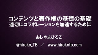 コンテンツと著作権の基礎の基礎
適切にコラボレーションを加速するために
あしやまひろこ
@hiroko_TB ／ www.hirokotb.com
 