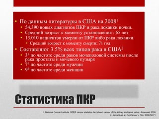 Статистика ПКР
• По данным литературы в США на 20081
• 54,390 новых диагнозов ПКР и рака лоханки почки.
• Средний возраст к моменту установления : 65 лет
• 13.010 пациентов умерли от ПКР либо рака лоханки.
• Средний возраст к моменту смерти: 71 год
• Составляют 3.5% всех типов рака в США2
• 3й по частоте среди раков мочеполовой системы после
рака простаты и мочевого пузыря
• 7й по частоте среди мужчин
• 9й по частоте среди женщин
1. National Cancer Institute. SEER cancer statistics fact sheet: cancer of the kidney and renal pelvis. Accessed 2008.
2. Jemal A et al. CA Cancer J Clin. 2008;58:71.
 
