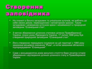 СтворенняСтворення
заповідниказаповідника
 На планеті є багато загадкових та унікальних куточків, які ваблять доНа планеті є багато загадкових та унікальних куточків, які ваблять до
себе своєю дикою, первозданною і неповторною красою. Такимсебе своєю дикою, первозданною і неповторною красою. Таким
загадковим і незвіданим куточком краси і незайманості є природнийзагадковим і незвіданим куточком краси і незайманості є природний
заповідник “Єланецький степ”.заповідник “Єланецький степ”.
 З метою збереження цілинних степових ділянок ПравобережноїЗ метою збереження цілинних степових ділянок Правобережної
України, згідно указу Президента України, 17 липня 1996 року бувУкраїни, згідно указу Президента України, 17 липня 1996 року був
створений природний заповідник “Єланецький степ”.створений природний заповідник “Єланецький степ”.
 Його створенню передувало існування на цій території з 1980 рокуЙого створенню передувало існування на цій території з 1980 року
заказника місцевого значення “Роза”, а потім заказника обласногозаказника місцевого значення “Роза”, а потім заказника обласного
підпорядкування “Єланецький”.підпорядкування “Єланецький”.
 Саме з восьмидесятих років минулого століття бере початок історіяСаме з восьмидесятих років минулого століття бере початок історія
збереження і відтворення ділянок цілинного степу в Правобережнійзбереження і відтворення ділянок цілинного степу в Правобережній
Україні.Україні.
 