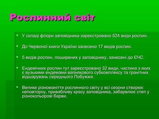 Рослинний світРослинний світ
 У складі флори заповідника зареєстровано 524 види рослин.У складі флори заповідника зареєстровано 524 види рослин.
 До Червоної книги України занесено 17 видів рослин.До Червоної книги України занесено 17 видів рослин.
 5 видів рослин, поширених у заповіднику, занесені до ЄЧС.5 видів рослин, поширених у заповіднику, занесені до ЄЧС.
 Ендемічних рослин тут зареєстровано 32 види, частина з якихЕндемічних рослин тут зареєстровано 32 види, частина з яких
є вузькими ендемами вапнякового субкомплексу та гранітнихє вузькими ендемами вапнякового субкомплексу та гранітних
відшарувань середнього Побужжя.відшарувань середнього Побужжя.
 Велике різноманіття рослинного світу у всі сезони створюєВелике різноманіття рослинного світу у всі сезони створює
неповторну, привабливу красу заповідника, забарвлює степ унеповторну, привабливу красу заповідника, забарвлює степ у
різнокольорові барви.різнокольорові барви.
 