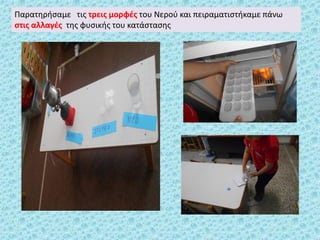 Παρατηρήσαμε τις τρεις μορφές του Νερού και πειραματιστήκαμε πάνω
στις αλλαγές της φυσικής του κατάστασης
 