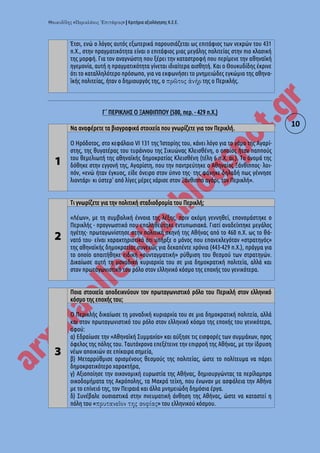 « » | Κριτήρια αξιολόγησης Κ.Ε.Ε.
10
Έτσι, ενώ ο λόγος αυτός εξωτερικά παρουσιάζεται ως επιτάφιος των νεκρών του 431
π.Χ., στην πραγματικότητα είναι ο επιτάφιος μιας μεγάλης πολιτείας στην πιο κλασική
της μορφή. Για τον αναγνώστη που ξέρει την καταστροφή που περίμενε την αθηναϊκή
ηγεμονία, αυτή η πραγματικότητα γίνεται ιδιαίτερα αισθητή. Και ο Θουκυδίδης έκρινε
ότι το καταλληλότερο πρόσωπο, για να εκφωνήσει το μνημειώδες εγκώμιο της αθηνα-
ϊκής πολιτείας, ήταν ο δημιουργός της, ο της ο Περικλής.
Γ΄ ΠΕΡΙΚΛΗΣ Ο ΞΑΝΘΙΠΠΟΥ (500, περ. - 429 π.Χ.)
1
Να αναφέρετε τα βιογραφικά στοιχεία που γνωρίζετε για τον Περικλή.
Ο Ηρόδοτος, στο κεφάλαιο VI 131 της Ίστορίης του, κάνει λόγο για το γάμο της Αγαρί-
στης, της θυγατέρας του τυράννου της Σικυώνας Κλεισθένη, ο οποίος ήταν παππούς
του θεμελιωτή της αθηναϊκής δημοκρατίας Κλεισθένη (τέλη 6 π.Χ. αι.). Το όνομά της
δόθηκε στην εγγονή της, Αγαρίστη, που την παντρεύτηκε ο Αθηναίος Ξάνθιππος· λοι-
πόν, «ενώ ήταν έγκυος, είδε όνειρο στον ύπνο της· της φάνηκε δηλαδή πως γέννησε
λιοντάρι· κι ύστερ' από λίγες μέρες χάρισε στον Ξάνθιππο αγόρι, τον Περικλή».
2
Τι γνωρίζετε για την πολιτική σταδιοδρομία του Περικλή;
«Λέων», με τη συμβολική έννοια της λέξης, πριν ακόμη γεννηθεί, επονομάστηκε ο
Περικλής - προγνωστικό που επαληθεύτηκε εντυπωσιακά. Γιατί αναδείχτηκε μεγάλος
ηγέτης· πρωταγωνίστησε στην πολιτική σκηνή της Αθήνας από το 460 π.Χ. ως το θά-
νατό του· είναι χαρακτηριστικό ότι υπήρξε ο μόνος που επανεκλεγόταν «στρατηγός»
της αθηναϊκής δημοκρατίας συνεχώς για δεκαπέντε χρόνια (443-429 π.Χ.), πράγμα για
το οποίο απαιτήθηκε ειδική «συνταγματική» ρύθμιση του θεσμού των στρατηγών.
Δικαίωσε αυτή τη μοναδική κυριαρχία του σε μια δημοκρατική πολιτεία, αλλά και
στον πρωταγωνιστικό του ρόλο στον ελληνικό κόσμο της εποχής του γενικότερα.
3
Ποια στοιχεία αποδεικνύουν τον πρωταγωνιστικό ρόλο του Περικλή στον ελληνικό
κόσμο της εποχής του;
Ο Περικλής δικαίωσε τη μοναδική κυριαρχία του σε μια δημοκρατική πολιτεία, αλλά
και στον πρωταγωνιστικό του ρόλο στον ελληνικό κόσμο της εποχής του γενικότερα,
αφού:
α) Εδραίωσε την «Αθηναϊκή Συμμαχία» και αύξησε τις εισφορές των συμμάχων, προς
όφελος της πόλης του. Ταυτόχρονα επεξέτεινε την επιρροή της Αθήνας, με την ίδρυση
νέων αποικιών σε επίκαιρα σημεία,
β) Μεταρρύθμισε ορισμένους θεσμούς της πολιτείας, ώστε το πολίτευμα να πάρει
δημοκρατικότερο χαρακτήρα,
γ) Αξιοποίησε την οικονομική ευρωστία της Αθήνας, δημιουργώντας τα περίλαμπρα
οικοδομήματα της Ακρόπολης, τα Μακρά τείχη, που ένωναν με ασφάλεια την Αθήνα
με το επίνειό της, τον Πειραιά και άλλα μνημειώδη δημόσια έργα.
δ) Συνέβαλε ουσιαστικά στην πνευματική άνθηση της Αθήνας, ώστε να καταστεί η
πόλη του « » του ελληνικού κόσμου.
 