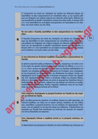« » | Κριτήρια αξιολόγησης Κ.Ε.Ε.
11
ε) Ξεπερνώντας την εποχή του, διακήρυξε την ενότητα του ελληνικού κόσμου και
προσπάθησε να κάνει πραγματικότητα την «πανελλήνια ιδέα», με την ειρηνική ρύθ-
μιση των διαφορών που υπήρχαν ανάμεσα στις ελληνικές πόλεις-κράτη. Μάλιστα είχε
την πρωτοβουλία να ιδρυθεί «πανελλήνια» αποικία στην Κάτω Ιταλία, οι Θούριοι (444
π.Χ.)· στην προσπάθειά του αυτή βρήκε συμπαραστάτες τον Πρωταγόρα και τον Ηρό-
δοτο, που έγιναν πολίτες της νέας πόλης.
4
Με ποιο τρόπο ο Περικλής προσπάθησε να κάνει πραγματικότητα την «πανελλήνια
ιδέα»;
Ο Περικλής ξεπερνώντας την εποχή του, διακήρυξε την ενότητα του ελληνικού κό-
σμου και προσπάθησε να κάνει πραγματικότητα την «πανελλήνια ιδέα», με την ειρη-
νική ρύθμιση των διαφορών που υπήρχαν ανάμεσα στις ελληνικές πόλεις-κράτη. Μά-
λιστα είχε την πρωτοβουλία να ιδρυθεί «πανελλήνια» αποικία στην Κάτω Ιταλία, οι
Θούριοι (444 π.Χ.)· στην προσπάθειά του αυτή βρήκε συμπαραστάτες τον Πρωταγόρα
και τον Ηρόδοτο, που έγιναν πολίτες της νέας πόλης.
5
Σε ποιο πολιτιστικό και ιδεολογικό περιβάλλον διαμορφώθηκε η προσωπικότητα του
Περικλή;
Δε φαίνεται χαριστική πράξη η απόφανση της ιστορίας, σύμφωνα με την οποία η επο-
χή της ακμής του αρχαίου ελληνικού κόσμου, και ιδιαίτερα της Αθήνας, ο «
», είναι ο «αιώνας του Περικλή». H πτυχή όμως της λαμπρής σταδιοδρομίας του
Περικλή, που ενδιαφέρει ιδιαίτερα τον αναγνώστη του Επιταφίου, είναι η διαμόρφω-
ση της πνευματικής του προσωπικότητας, του ιδεολογικού του κόσμου. Λοιπόν, στη
διαμόρφωσή της δε συνέβαλε μονάχα το ανώτερο πνευματικό επίπεδο που εξασφά-
λιζε στον χαρισματικό Αθηναίο πολίτη η γενικότερη στάθμη της κλασικής Αθήνας,
αλλά και η αξιοποίηση της μαθητείας του κοντά σε φημισμένους δασκάλους (όπως ο
Αναξαγόρας και, για τη μουσική, ο Δάμων) και των φιλικών του σχέσεων με μεγάλες
προσωπικότητες (Πρωταγόρας, Φειδίας, Σοφοκλής, Ηρόδοτος), όπως και της συμβί-
ωσής του με την περίφημη Ασπασία από τη Μίλητο.
6
Ποιοι παράγοντες διαμόρφωσαν τη ρητορική δεινότητα του Περικλή και πώς επηρέ-
ασε την πολιτική του πορεία;
Έτσι, στα άλλα ηγετικά του προσόντα: τον σταθερό, ακέραιο και ευθύ χαρακτήρα, την
πολιτική διαίσθηση, την τόλμη του να παίρνει κρίσιμες αποφάσεις και την ευθύνη
τους, προστέθηκε η ρητορική δεινότητα, που του απέδωσε τον χαρακτηρισμό «Ολύ-
μπιος», που τον εμφάνιζε ως ένα Δία στον κόσμο των ανθρώπων. Η δραστικότητα της
ρητορικής του Περικλή ήταν αποτέλεσμα της ενίσχυσης των φυσικών του χαρισμά-
των από τη διδασκαλία των σοφιστών.
Ποιες πληροφορίες διέσωσε η παράδοση σχετικά με τις ρητορικές ικανότητες του
Περικλή;
Τη δραστικότητα της ρητορικής του Περικλή, που ήταν αποτέλεσμα της ενίσχυσης των
 