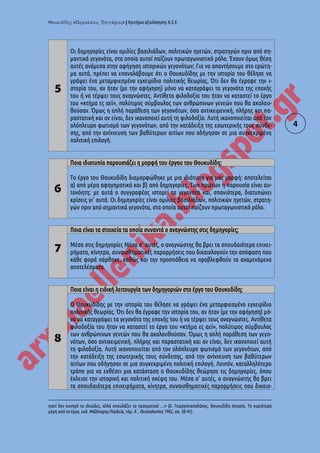 « » | Κριτήρια αξιολόγησης Κ.Ε.Ε.
4
5
Οι δημηγορίες είναι ομιλίες βασιλιάδων, πολιτικών ηγετών, στρατηγών πριν από ση-
μαντικά γεγονότα, στα οποία αυτοί παίζουν πρωταγωνιστικό ρόλο. Έχουν όμως θέση
αυτές ανάμεσα στην αφήγηση ιστορικών γεγονότων; Για να απαντήσουμε στο ερώτη-
μα αυτό, πρέπει να επαναλάβουμε ότι ο Θουκυδίδης με την ιστορία του θέλησε να
γράψει ένα μεταμφιεσμένο εγχειρίδιο πολιτικής θεωρίας. Ότι δεν θα έγραφε την ι-
στορία του, αν ήταν (με την αφήγηση) μόνο να καταγράψει τα γεγονότα της εποχής
του ή να τέρψει τους αναγνώστες. Αντίθετα φιλοδοξία του ήταν να καταστεί το έργο
του «κτήμα ες αεί», πολύτιμος σύμβουλος των ανθρώπινων γενεών που θα ακολου-
θούσαν. Όμως η απλή παράθεση των γεγονότων, όσο αντικειμενική, πλήρης και πα-
ραστατική και αν είναι, δεν ικανοποιεί αυτή τη φιλοδοξία. Λυτή ικανοποιείται από τον
ολόπλευρο φωτισμό των γεγονότων, από την κατάδειξη της εσωτερικής τους σύνδε-
σης, από την ανίχνευση των βαθύτερων αιτίων που οδήγησαν σε μια συγκεκριμένη
πολιτική επιλογή.
6
Ποια ιδιοτυπία παρουσιάζει η μορφή του έργου του Θουκυδίδη;
Το έργο του Θουκυδίδη διαμορφώθηκε με μια ιδιότυπη για μάς μορφή: αποτελείται
α) από μέρη αφηγηματικά και β) από δημηγορίες. Των πρώτων η παρουσία είναι αυ-
τονόητη: με αυτά ο συγγραφέας ιστορεί τα γεγονότα και, σπανιότερα, διατυπώνει
κρίσεις γι' αυτά. Οι δημηγορίες είναι ομιλίες βασιλιάδων, πολιτικών ηγετών, στρατη-
γών πριν από σημαντικά γεγονότα, στα οποία αυτοί παίζουν πρωταγωνιστικό ρόλο.
7
Ποια είναι τα στοιχεία τα οποία συναντά ο αναγνώστης στις δημηγορίες;
Μέσα στις δημηγορίες Μέσα σ' αυτές, ο αναγνώστης θα βρει τα σπουδαιότερα επιχει-
ρήματα, κίνητρα, συναισθηματικές παρορμήσεις που δικαιολογούν την απόφαση που
κάθε φορά πάρθηκε, καθώς και την προσπάθεια να προβλεφθούν τα αναμενόμενα
αποτελέσματα.
8
Ποια είναι η ειδική λειτουργία των δημηγοριών στο έργο του Θουκυδίδη;
O Θουκυδίδης με την ιστορία του θέλησε να γράψει ένα μεταμφιεσμένο εγχειρίδιο
πολιτικής θεωρίας. Ότι δεν θα έγραφε την ιστορία του, αν ήταν (με την αφήγηση) μό-
νο να καταγράψει τα γεγονότα της εποχής του ή να τέρψει τους αναγνώστες. Αντίθετα
φιλοδοξία του ήταν να καταστεί το έργο του «κτήμα ες αεί», πολύτιμος σύμβουλος
των ανθρώπινων γενεών που θα ακολουθούσαν. Όμως η απλή παράθεση των γεγο-
νότων, όσο αντικειμενική, πλήρης και παραστατική και αν είναι, δεν ικανοποιεί αυτή
τη φιλοδοξία. Λυτή ικανοποιείται από τον ολόπλευρο φωτισμό των γεγονότων, από
την κατάδειξη της εσωτερικής τους σύνδεσης, από την ανίχνευση των βαθύτερων
αιτίων που οδήγησαν σε μια συγκεκριμένη πολιτική επιλογή. Λοιπόν, καταλληλότερο
τρόπο για να εκθέσει μια κατάσταση ο Θουκυδίδης θεώρησε τις δημηγορίες, όπου
έκλεισε την ιστορική και πολιτική σκέψη του. Μέσα σ' αυτές, ο αναγνώστης θα βρει
τα σπουδαιότερα επιχειρήματα, κίνητρα, συναισθηματικές παρορμήσεις που δικαιο-
γιατί δεν κυνηγά το ιδεώδες, αλλά σπουδάζει το πραγματικό …» (Α. Γεωργοπαπαδάκος, Θουκυδίδη Ιστορία. Τα κυριότερα
μέρη από το έργο, εκδ. Μάλλιαρης-Παιδεία, τόμ. Α΄, Θεσσαλονίκη 1982, σσ. 38-41).
 