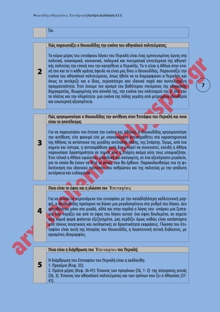 « » | Κριτήρια αξιολόγησης Κ.Ε.Ε.
7
ξω.
2
Πώς παρουσιάζει ο Θουκυδίδης την εικόνα του αθηναϊκού πολιτεύματος;
Το κύριο μέρος του επιτάφιου λόγου του Περικλή είναι ένας εμπνευσμένος ύμνος στα
πολιτικά, οικονομικά, κοινωνικά, πολεμικά και πνευματικά επιτεύγματα της αθηναϊ-
κής πολιτείας την εποχή που την κατηύθυνε ο Περικλής. Το τι είναι η Αθήνα στην επο-
χή του και το τι κάθε κράτος όφειλε να είναι μας δίνει ο Θουκυδίδης. Παρουσιάζει την
εικόνα του αθηναϊκού πολιτεύματος, όπως ήθελε να το διαμορφώσει ο Περικλής και
όπως το αντίκριζε και ο ίδιος, περισσότερο σαν ιδανικό παρά σαν συντελεσμένη
πραγματικότητα. Έτσι έχουμε τον ορισμό του βαθύτερου πνεύματος της αθηναϊκής
δημοκρατίας, θεωρημένης στο σύνολό της, την εικόνα του πολιτισμού της σ' όλο του
το πλάτος και την πληρότητα· μια εικόνα της πόλης γεμάτη από μετρημένη ελευθερία
και εσωτερική αξιοπρέπεια.
3
Πώς χρησιμοποίησε ο Θουκυδίδης την αντίθεση στον Ἐπιτάφιο του Περικλή και ποιο
είναι το αποτέλεσμα;
Για να παρουσιάσει πιο έντονα την εικόνα της Αθήνας, ο Θουκυδίδης χρησιμοποίησε
την αντίθεση: είτε φανερά είτε με υπονοούμενα αντιπαραθέτει στα χαρακτηριστικά
της Αθήνας τα αντίστοιχα της μεγάλης αντίπαλης πόλης, της Σπάρτης. Όμως, από ένα
σημείο και ύστερα, η αντιπαράθεση αυτή δεν μπορεί να συνεχιστεί, επειδή η Αθήνα
παρουσίασε δραστηριότητα σε τομείς που η Σπάρτη ακόμα ούτε τους υποψιαζόταν.
Έτσι τελικά η Αθήνα υψώνεται, μοναδική και ασύγκριτη, σε ένα αξεπέραστο μεγαλείο,
για το οποίο θα έχουν να λένε οι γενιές που θα έρθουν. Παρακολουθούμε πια τη φι-
λοτέχνηση του ιδανικού προτύπου του ανθρώπου και της πολιτείας με την απόλυτη
αυτάρκεια και ευδαιμονία.
4
Ποιο είναι το ύφος και η γλώσσα του ;
Για να ντύσει το περιεχόμενο του επιταφίου με την καταλληλότερη καλλιτεχνική μορ-
φή, ο Θουκυδίδης προέκρινε να δώσει μια μεγαλοπρέπεια στο ρυθμό του λόγου. Δεν
απευθύνεται μόνο στο μυαλό, αλλά και στην καρδιά ο λόγος του· υπάρχει μια ζεστα-
σιά που πηγάζει και από το ύφος του λόγου αυτού· ένα ύφος δουλεμένο, σε σημείο
που καμιά φορά φαίνεται εξεζητημένο, μας κερδίζει όμως καθώς είναι κατάσπαρτο
από τόνους ποιητικούς και εκπληκτικές σε δραστικότητα εκφράσεις. Γλώσσα του Επι-
ταφίου είναι αυτή της Ιστορίας του Θουκυδίδη, η λογοτεχνική αττική διάλεκτος, με
ορισμένες ιδιομορφίες.
5
Ποια είναι η διάρθρωση του του Περικλή;
Η διάρθρωση του Επιταφίου του Περικλή είναι η ακόλουθη:
1. Προοίμιο (Κεφ. 35):
2. Πρώτο μέρος (Κεφ. 36-41): Έπαινος των προγόνων (36, 1- 2)· της σύγχρονης γενιάς
(36, 3). Έπαινος του αθηναϊκού πολιτεύματος και των τρόπων που ζει ο Αθηναίος (37-
41).
 