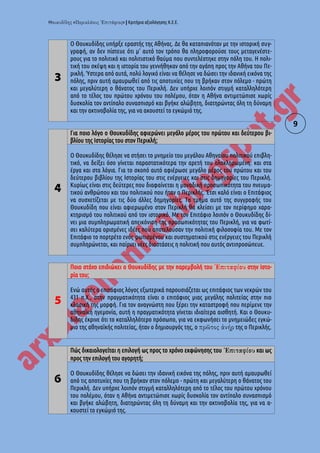 « » | Κριτήρια αξιολόγησης Κ.Ε.Ε.
9
3
Ο Θουκυδίδης υπήρξε εραστής της Αθήνας. Δε θα καταπιανόταν με την ιστορική συγ-
γραφή, αν δεν πίστευε ότι μ' αυτό τον τρόπο θα πληροφορούσε τους μεταγενέστε-
ρους για το πολιτικό και πολιτιστικό θαύμα που συντελέστηκε στην πόλη του. H πολι-
τική του σκέψη και η ιστορία του γεννήθηκαν από την αγάπη προς την Αθήνα του Πε-
ρικλή. Ύστερα από αυτά, πολύ λογικό είναι να θέλησε να δώσει την ιδανική εικόνα της
πόλης, πριν αυτή αμαυρωθεί από τις αποτυχίες που τη βρήκαν στον πόλεμο - πρώτη
και μεγαλύτερη ο θάνατος του Περικλή. Δεν υπήρχε λοιπόν στιγμή καταλληλότερη
από το τέλος του πρώτου χρόνου του πολέμου, όταν η Αθήνα αντιμετώπισε χωρίς
δυσκολία τον αντίπαλο συνασπισμό και βγήκε αλώβητη, διατηρώντας όλη τη δύναμη
και την ακτινοβολία της, για να ακουστεί το εγκώμιό της.
4
Για ποιο λόγο ο Θουκυδίδης αφιερώνει μεγάλο μέρος του πρώτου και δεύτερου βι-
βλίου της Ιστορίας του στον Περικλή;
Ο Θουκυδίδης θέλησε να στήσει το μνημείο του μεγάλου Αθηναίου πολιτικού επιβλη-
τικό, να δείξει όσο γίνεται παραστατικότερα την αρετή του ολοκληρωμένη: και στα
έργα και στα λόγια. Για το σκοπό αυτό αφιέρωσε μεγάλο μέρος του πρώτου και του
δεύτερου βιβλίου της Ιστορίας του στις ενέργειες και στις δημηγορίες του Περικλή.
Κυρίως είναι στις δεύτερες που διαφαίνεται η μοναδική προσωπικότητα του πνευμα-
τικού ανθρώπου και του πολιτικού που ήταν ο Περικλής. Έτσι καλό είναι ο Επιτάφιος
να συσχετίζεται με τις δύο άλλες δημηγορίες. Το τμήμα αυτό της συγγραφής του
Θουκυδίδη που είναι αφιερωμένο στον Περικλή θα κλείσει με τον περίφημο χαρα-
κτηρισμό του πολιτικού από τον ιστορικό. Με τον Επιτάφιο λοιπόν ο Θουκυδίδης δί-
νει μια συμπληρωματική απεικόνιση της προσωπικότητας του Περικλή, για να φωτί-
σει καλύτερα ορισμένες ιδέες που αποτελούσαν την πολιτική φιλοσοφία του. Με τον
Επιτάφιο το πορτρέτο ενός φωτισμένου και συστηματικού στις ενέργειες του Περικλή
συμπληρώνεται, και παίρνει νέες διαστάσεις η πολιτική που αυτός αντιπροσώπευε.
5
Ποιο στόχο επιδιώκει ο Θουκυδίδης με την παρεμβολή του στην Ιστο-
ρία του;
Ενώ αυτός ο επιτάφιος λόγος εξωτερικά παρουσιάζεται ως επιτάφιος των νεκρών του
431 π.Χ., στην πραγματικότητα είναι ο επιτάφιος μιας μεγάλης πολιτείας στην πιο
κλασική της μορφή. Για τον αναγνώστη που ξέρει την καταστροφή που περίμενε την
αθηναϊκή ηγεμονία, αυτή η πραγματικότητα γίνεται ιδιαίτερα αισθητή. Και ο Θουκυ-
δίδης έκρινε ότι το καταλληλότερο πρόσωπο, για να εκφωνήσει το μνημειώδες εγκώ-
μιο της αθηναϊκής πολιτείας, ήταν ο δημιουργός της, ο της ο Περικλής.
6
Πώς δικαιολογείται η επιλογή ως προς το χρόνο εκφώνησης του και ως
προς την επιλογή του αγορητή;
Ο Θουκυδίδης θέλησε να δώσει την ιδανική εικόνα της πόλης, πριν αυτή αμαυρωθεί
από τις αποτυχίες που τη βρήκαν στον πόλεμο - πρώτη και μεγαλύτερη ο θάνατος του
Περικλή. Δεν υπήρχε λοιπόν στιγμή καταλληλότερη από το τέλος του πρώτου χρόνου
του πολέμου, όταν η Αθήνα αντιμετώπισε χωρίς δυσκολία τον αντίπαλο συνασπισμό
και βγήκε αλώβητη, διατηρώντας όλη τη δύναμη και την ακτινοβολία της, για να α-
κουστεί το εγκώμιό της.
 