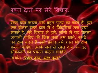  रक्त दान करना एक बिुत पुण्य का काम िै. िम
एक बोतल रक्त दान से 4 न्सजंदथर्यााँ तक बर्ा
सकते िै. मेरे ववर्ार से िमे, लोर्ो में यि र्ेतना
जर्ानी र्ाहिए की न्सजस तरि िम खाने, कपढे
का दान करते िै उसी प्रकार िमे रक्त भी दान
करना र्ाहिए. उनके मन से रक्त दान का दर
ननकालने का प्रयत्न करना र्ाहिए.
अिागत ् "रक्त दान, महा दान"
 