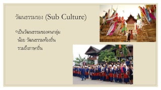 วัฒนธรรมรอง (Sub Culture)
◦เป็นวัฒนธรรมของคนกลุ่ม
น้อย วัฒนธรรมท้องถิ่น
รวมถึงภาษาถิ่น
 