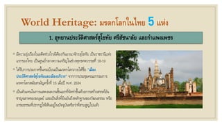 World Heritage: มรดกโลกในไทย 5แห่ง
1. อุทยานประวัติศาสตร์สุโขทัย ศรีสัชนาลัย และกาแพงเพชร
◦ มีความรุ่งเรืองในอดีตช่วงใกล้เคียงกันอาณาจักรสุโขทัย เป็นราชธานีแห่ง
แรกของไทย เป็นศูนย์กลางความเจริญในช่วงพุทธศตวรรษที่ 18-19
◦ ได้รับการประกาศขึ้นทะเบียนเป็นมรดกโลกภายใต้ชื่อ “เมือง
ประวัติศาสตร์สุโขทัยและเมืองบริวาร” จากการประชุมคณะกรรมการ
มรดกโลกสมัยสามัญครั้งที่ 15 เมื่อปี พ.ศ. 2534
◦ เป็นตัวแทนในการแสดงผลงานชิ้นเอกที่จัดทาขึ้นด้วยการสร้างสรรค์อัน
ชาญฉลาดของมนุษย์ และเป็นสิ่งที่ยืนยันถึงหลักฐานของวัฒนธรรม หรือ
อารยธรรมที่ปรากฏให้เห็นอยู่ในปัจจุบันหรือว่าที่สาบสูญไปแล้ว
 