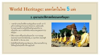 World Heritage: มรดกโลกในไทย 5แห่ง
2. อุทยานประวัติศาสตร์พระนครศรีอยุธยา
◦ ราชธานีเก่าแก่ของไทยที่มีความเจริญรุ่งเรืองยาวนานถึง 417 ปี
แม้ว่าภายหลังจะถูกทาลายลงจากภัยสงคราม แต่ยังคงเหลือ
โบราณสถานและโบราณวัตถุที่เป็นหลักฐานแสดงถึงความ
เจริญรุ่งเรือง และ ความมีอัจฉริยภาพของบรรพบุรุษของชาวกรุง
ศรีอยุธยา
◦ ได้รับการประกาศขึ้นทะเบียนเป็นมรดกโลก จากการประชุม
คณะกรรมการมรดกโลกสมัยสามัญ ณ กรุงคาร์เทจ ประเทศตูซิ
เนีย เมื่อวันที่ 13 ธันวาคม 2534
◦ เป็นสิ่งที่ยืนยันถึงหลักฐานของวัฒนธรรม หรืออารยธรรมที่ปรากฏ
ให้เห็นอยู่ในปัจจุบันหรือว่าที่สาบสูญไปแล้ว
 