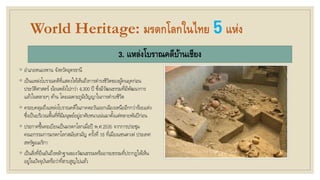 World Heritage: มรดกโลกในไทย 5แห่ง
3. แหล่งโบราณคดีบ้านเชียง
◦ อาเภอหนองหาน จังหวัดอุดรธานี
◦ เป็นแหล่งโบราณคดีที่แสดงให้เห็นถึงการดารงชีวิตของผู้คนยุคก่อน
ประวัติศาสตร์ ย้อนหลังไปกว่า 4,300 ปี ซึ่งมีวัฒนธรรมที่มีพัฒนาการ
แล้วในหลายๆ ด้าน โดยเฉพาะภูมิปัญญาในการดารงชีวิต
◦ ครอบคลุมถึงแหล่งโบราณคดีในภาคตะวันออกเฉียงเหนืออีกกว่าร้อยแห่ง
ซึ่งเป็นบริเวณพื้นที่ที่มีมนุษย์อยู่อาศัยหนาแน่นมาตั้งแต่หลายพันปีก่อน
◦ ประกาศขึ้นทะเบียนเป็นมรดกโลกเมื่อปี พ.ศ.2535 จากการประชุม
คณะกรรมการมรดกโลกสมัยสามัญ ครั้งที่ 16 ที่เมืองแซนตาเฟ ประเทศ
สหรัฐอเมริกา
◦ เป็นสิ่งที่ยืนยันถึงหลักฐานของวัฒนธรรมหรืออารยธรรมที่ปรากฏให้เห็น
อยู่ในปัจจุบันหรือว่าที่สาบสูญไปแล้ว
 