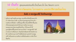 10 อันดับ สุดยอดแหล่งท่องเที่ยวไทยในดวงใจ โดย นิตยสาร อ.ส.ท.
แหล่งท่องเที่ยวทางวัฒนธรรม โบราณสถาน และประวัติศาสตร์ของไทย
อันดับ 8 พระปฐมเจดีย์ จังหวัดนครปฐม
◦ ปูชนียสถานคู่บ้านคู่เมืองนครปฐม พระเจดีย์องค์เดิมมีลักษณะทรงโอ
คว่า หรือทรงมะนาวผ่าซีก แบบเดียวกับพระสถูปสาญจี รัชกาลที่ 4
ทรงมีพระราชวินิจฉัยว่า เจดีย์ใหญ่องค์นี้อาจเป็นเจดีย์ที่สร้างขึ้นแต่ละ
ครั้งพระสมณทูตของพระเจ้าอโศกมหาราชเดินทางมาเผยแผ่
พระพุทธศาสนายังสุวรรณภูมิเป็นครั้งแรก จึงโปรดเกล้าฯให้
บูรณปฏิสังขรณ์ขึ้นและพระราชทานนามใหม่ว่า ‘พระปฐมเจดีย์’ อันมี
ความหมายว่าเจดีย์แห่งแรก ปัจจุบันยังคงมีพุทธศาสนิกชนเดินทางมา
สักการะเป็นจานวนมากทุกปี ในพิพิธภัณฑสถานแห่งชาติ พระปฐม
เจดีย์ ยังเป็นแหล่งรวบรวมศิลปกรรมชิ้นเยี่ยมสมัยทวารวดีเอาไว้มาก
ที่สุดด้วย
 