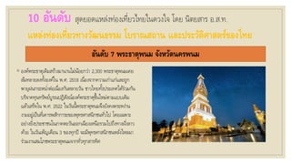 10 อันดับ สุดยอดแหล่งท่องเที่ยวไทยในดวงใจ โดย นิตยสาร อ.ส.ท.
แหล่งท่องเที่ยวทางวัฒนธรรม โบราณสถาน และประวัติศาสตร์ของไทย
อันดับ 7 พระธาตุพนม จังหวัดนครพนม
◦ องค์พระธาตุเดิมสร้างมานานไม่น้อยกว่า 2,300 พระธาตุพนมเคย
ล้มทลายลงทั้งองค์ใน พ.ศ. 2518 เนื่องจากความเก่าแก่และถูก
พายุฝนกระหน่าต่อเนื่องกันหลายวัน ชาวไทยทั้งประเทศได้ร่วมกัน
บริจาคทุนทรัพย์บูรณปฏิสังณ์องค์พระธาตุขึ้นใหม่ตามแบบเดิม
แล้วเสร็จใน พ.ศ. 2522 ในวันนี้พระธาตุพนมจึงยังคงตระหง่าน
งามอยู่เป็นที่เคารพสักการะของพุทธศาสนิกชนทั่วไป โดยเฉพาะ
อย่างยิ่งประชาชนในภาคตะวันออกเฉียงเหนือรวมไปถึงทางฝั่งลาว
ด้วย ในวันเพ็ญเดือน 3 ของทุกปี จะมีพุทธศาสนิกชนหลั่งไหลมา
ร่วมงานสมโภชพระธาตุพนมจากทั่วทุกสารทิศ
 