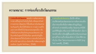 ความหมาย: การท่องเที่ยวเชิงวัฒนธรรม
◦ การท่องเที่ยวเชิงวัฒนธรรม หมายถึง การเดินทางของคน
จากสถานที่ที่อยู่ประจาไปยังท้องถิ่นอื่น เพื่อชมเอกลักษณ์
ความงดงามทางวัฒนธรรม ทั้งนี้จะต้องเคารพในวัฒนธรรม
ของกันและกัน เพื่อก่อให้เกิดมิตรภาพ ความรู้ความเข้าใจ
และความซาบซึ้งตรึงใจในวัฒนธรรมของชุมชนนั้นๆ ต้อง
คานึงถึงผลกระทบที่จะเกิดต่อบุคคลและวัฒนธรรม และ
สิ่งแวดล้อมในชุมชนนั้นให้น้อยที่สุด ชุมชนท้องถิ่นผู้เป็น
เจ้าของวัฒนธรรมก็ได้ประโยชน์จากการท่องเที่ยวในด้านการ
สร้างรายได้และการจ้างงาน อันนามาซึ่งการพัฒนาเศรษฐกิจ
และสังคม (บุญเลิศ จิตตั้งวัฒนา, 2548)
◦ การท่องเที่ยวเชิงวัฒนธรรม เป็นวิธีการศึกษา
ประวัติศาสตร์และวัฒนธรรมผ่านการเดินทางท่องเที่ยว
เป็นการท่องเที่ยวที่เน้นการพัฒนาด้านภูมิปัญญา
สร้างสรรค์ เคารพต่อสิ่งแวดล้อม วัฒนธรรม ศักดิ์ศรี
และวิถีชีวิตผู้คน หรืออาจกล่าวได้อีกนัยหนึ่งว่า เป็นการ
ท่องเที่ยวเพื่อการเรียนรู้ผู้อื่นและย้อนกลับมามองตนเอง
อย่างเข้าใจความเกี่ยวพันของสิ่งต่างๆ ในโลกที่มีความ
เกี่ยวโยง พึ่งพา ไม่สามารถแยกออกจากกันได้ (ชาญ
วิทย์ เกษตรศิริ, 2540)
 