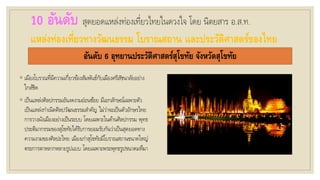 10 อันดับ สุดยอดแหล่งท่องเที่ยวไทยในดวงใจ โดย นิตยสาร อ.ส.ท.
แหล่งท่องเที่ยวทางวัฒนธรรม โบราณสถาน และประวัติศาสตร์ของไทย
อันดับ 6 อุทยานประวัติศาสตร์สุโขทัย จังหวัดสุโขทัย
◦ เมืองโบราณที่มีความเกี่ยวข้องสัมพันธ์กับเมืองศรีสัชนาลัยอย่าง
ใกล้ชิด
◦ เป็นแหล่งศิลปกรรมอันงดงามอ่อนช้อย มีเอกลักษณ์เฉพาะตัว
เป็นแหล่งกาเนิดศิลปวัฒนธรรมสาคัญ ไม่ว่าจะเป็นตัวอักษรไทย
การวางผังเมืองอย่างเป็นระบบ โดยเฉพาะในด้านศิลปกรรม พุทธ
ประติมากรรมของสุโขทัยได้รับการยอมรับกันว่าเป็นสุดยอดทาง
ความงามของศิลปะไทย เมืองเก่าสุโขทัยมีโบราณสถานขนาดใหญ่
ตระการตาหลากหลายรูปแบบ โดยเฉพาะพระพุทธรูปขนาดมหึมา
 