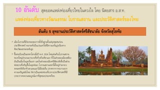 10 อันดับ สุดยอดแหล่งท่องเที่ยวไทยในดวงใจ โดย นิตยสาร อ.ส.ท.
แหล่งท่องเที่ยวทางวัฒนธรรม โบราณสถาน และประวัติศาสตร์ของไทย
อันดับ 5 อุทยานประวัติศาสตร์ศรีสัชนาลัย จังหวัดสุโขทัย
◦ เมืองโบราณที่มีร่องรอยของการตั้งถิ่นฐานตั้งแต่ยุคชุมชนก่อน
ประวัติศาสตร์ จนกระทั่งเป็นแว่นแคว้นที่มีความเจริญรุ่งเรืองทาง
ศิลปวัฒนธรรมระดับสูง
◦ ขึ้นทะเบียนเป็นมรดกโลกเมื่อปี พ.ศ. 2534 โดดเด่นด้วยโบราณสถาน
ขนาดใหญ่จานวนมากมายที่สร้างด้วยศิลาแลง ทั้งในส่วนของเมืองเชลียง
อันเป็นเมืองในยุคเริ่มแรก และในส่วนของเมืองศรีสัชนาลัยซึ่งเป็นส่วน
ต่อขยายที่เจริญขึ้นในยุคต่อมา โบราณสถานเหล่านี้ตั้งอยู่ท่ามกลาง
ธรรมชาติเทือกทิวเขาและแมกไม้อันร่มรื่น ปราศจากการรบกวนจาก
ความเจริญสมัยใหม่ จัดว่าเป็นแหล่งท่องเที่ยวทางประวัติศาสตร์ที่มี
บรรยากาศงดงามสมบูรณ์มากที่สุดของประเทศไทย
 