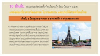 10 อันดับ สุดยอดแหล่งท่องเที่ยวไทยในดวงใจ โดย นิตยสาร อ.ส.ท.
แหล่งท่องเที่ยวทางวัฒนธรรม โบราณสถาน และประวัติศาสตร์ของไทย
อันดับ 4 วัดอรุณราชวราราม ราชวรมหาวิหาร กรุงเทพมหานคร
◦ องค์พระปรางค์สูงตระหง่านเสียดฟ้าริมแม่น้าเจ้าพระยา ได้รับการ
ยกย่องว่าเป็นสุดยอดด้านงานสถาปัตยกรรมชั้นเยี่ยมแห่งหนึ่งของ
ยุครัตนโกสินทร์ ด้วยความสูงทั้งสิ้น 33 วาเศษ จึงถือว่าเป็นพระ
ปรางค์ที่สูงที่สุดในโลก สร้างขึ้นในสมัยพระบาทสมเด็จพระนั่งเกล้า
เจ้าอยู่หัว รัชกาลที่ 3 รอบองค์ปรางค์วิจิตรอลังการด้วยการตกแต่ง
ประดับประดาด้วยถ้วยชามกระเบื้องเคลือบสีต่างๆ เป็นเอกลักษณ์
อันเป็นที่รู้จักดีอย่างหนึ่งของประเทศไทยในสายตาชาวต่างประเทศ
 