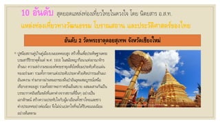 10 อันดับ สุดยอดแหล่งท่องเที่ยวไทยในดวงใจ โดย นิตยสาร อ.ส.ท.
แหล่งท่องเที่ยวทางวัฒนธรรม โบราณสถาน และประวัติศาสตร์ของไทย
อันดับ 2 วัดพระธาตุดอยสุเทพ จังหวัดเชียงใหม่
◦ ปูชนียสถานคู่บ้านคู่เมืองบนยอดดอยสูง สร้างขึ้นเพื่อประดิษฐานพระ
บรมสารีริกธาตุตั้งแต่ พ.ศ. 1916 ในสมัยพญากือนาแห่งอาณาจักร
ล้านนา ความสง่างามขององค์พระธาตุเจดีย์เหลี่ยมประดับด้วยแผ่น
ทองอร่ามตา รวมทั้งการตกแต่งประดับประดาด้วยศิลปกรรมล้านนา
อันงดงาม ท่ามกลางม่านหมอกของผืนป่าอันอุดมสมบูรรณ์เหนือ
เทือกเขาดอยสูง รวมทั้งสภาพอากาศอันเย็นสบาย ผสมผสานกันเป็น
บรรยากาศอันขรึมขลังที่แตกต่างจากสถานที่อื่นๆ อย่างเป็น
เอกลักษณ์ สร้างความประทับใจกับผู้มาเยือนทั้งชาวไทยและชาว
ต่างประเทศอย่างต่อเนื่อง จึงไม่น่าแปลกใจที่จะได้รับคะแนนนิยม
อย่างล้นหลาม
 