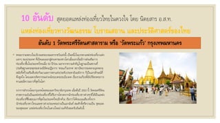 10 อันดับ สุดยอดแหล่งท่องเที่ยวไทยในดวงใจ โดย นิตยสาร อ.ส.ท.
แหล่งท่องเที่ยวทางวัฒนธรรม โบราณสถาน และประวัติศาสตร์ของไทย
อันดับ 1 วัดพระศรีรัตนศาสดาราม หรือ ‘วัดพระแก้ว’ กรุงเทพมหานคร
◦ พระอารามหลวงในบริเวณพระบรมมหาราชวังแห่งนี้ เป็นหนึ่งในบรรดาแหล่งท่องเที่ยวแห่ง
แรกๆ ของประเทศ ที่เปิดเผยออกสู่สายตาของชาวโลกเมื่อแรกเริ่มมีการส่งเสริมการ
ท่องเที่ยวขึ้นในประเทศไทยเมื่อ 50 ปีก่อน นอกจากความสาคัญในฐานะเป็นสถานที่
ประดิษฐานพระพุทธมหามณีรัตนปฏิมากร ‘พระแก้วมรกต’ สถาปัตยกรรมหลายยุคหลาย
สมัยที่สร้างเสริมสืบต่อกันมาและการตกแต่งประดับประดาอันอลังการ ก็เป็นเอกลักษณ์ที่
ดึงดูดใจ โดยเฉพาะจิตรกรรมฝาผนังรอบพระระเบียงคด เรื่องรามเกียรติ์อันวิจิตรตระการ
ตาและมีความยาวที่สุดในโลก
จากการสารวจโดยกรุงเทพโพลของมหาวิทยาลัยกรุงเทพ เมื่อต้นปี 2553 นี้ วัดพระศรีรัตน
ศาสดารามยังเป็นแหล่งท่องเที่ยวที่ได้รับการโหวตจากนักท่องเที่ยวชาวต่างชาติให้เป็นแหล่ง
ท่องเที่ยวที่ชื่นชอบมากที่สุดในประเทศไทยอีกด้วย เรียกว่าได้คะแนนเสียงทั้งจาก
นักท่องเที่ยวชาวไทยและชาวต่างประเทศอย่างเป็นเอกฉันท์ สมศักดิ์ศรีความเป็น ‘สุดยอด
ของสุดยอด’ แหล่งท่องเที่ยวไทยในดวงใจอย่างแท้จริงละครับอันดับนี้
 
