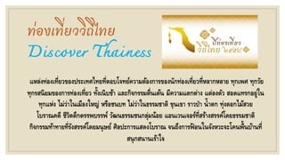 ท่องเที่ยววิถีไทย
Discover Thainess
แหล่งท่องเที่ยวของประเทศไทยที่ตอบโจทย์ความต้องการของนักท่องเที่ยวที่หลากหลาย ทุกเพศ ทุกวัย
ทุกรสนิยมของการท่องเที่ยว ทั้งเนิบช้า และกิจกรรมตื่นเต้น มีความแตกต่าง แต่ลงตัว สอดแทรกอยู่ใน
ทุกแห่ง ไม่ว่าในเมืองใหญ่ หรือชนบท ไม่ว่าในธรรมชาติ ขุนเขา ราวป่า น้าตก ทุ่งดอกไม้สวย
โบราณคดี ชีวิตดึกดรรพบรรพ์ วัฒนธรรมชนกลุ่มน้อย แอนเวนเจอร์ที่สร้างสรรค์โดยธรรมชาติ
กิจกรรมท้าทายที่รังสรรค์โดยมนุษย์ ศิลปะการแสดงโบราณ จนถึงการฟ้ อนในจังหวะจะโคนพื้นบ้านที่
สนุกสนานเร้าใจ
 