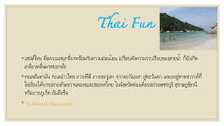 Thai Fun
◦เสน่ห์ไทย คือความสนุกที่มาพร้อมกับความอ่อนโยน เปรียบดังความราบเรียบของสายน้า ก็ยังเกิด
เกลียวคลื่นมาหยอกล้อ
◦ทะเลอันดามัน ทะเลอ่าวไทย เกาะพีพี เกาะตะรุเตา จากตะวันออก สู่ตะวันตก และลงสู่หาดสวรรค์ที่
ไล่เรียงได้จากปลายด้ามขวานทองของประเทศไทย ในจังหวัดท่องเที่ยวอย่างเพชรบุรี สุราษฎร์ธานี
หรือเกาะภูเก็ต อันลือชื่อ
◦ 01_Discover_Thai_fun.mp4
 