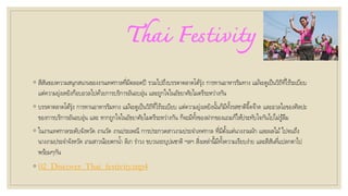 Thai Festivity
◦ สีสันของความสนุกสนานของงานเทศกาลที่มีตลอดปี รวมไปถึงบรรดาตลาดโต้รุ่ง การทานอาหารริมทาง แม้จะดูเป็นวิถีที่ไร้ระเบียบ
แต่ความยุ่งเหยิงก็อบอวลไปด้วยการบริการอันอบอุ่น และถูกใจในอัธยาศัยไมตรีระหว่างกัน
◦ บรรดาตลาดโต้รุ่ง การทานอาหารริมทาง แม้จะดูเป็นวิถีที่ไร้ระเบียบ แต่ความยุ่งเหยิงนั้นก็มีทั้งรสชาติจี๊ดจ๊าด และอวลไอของศิลปะ
ของการบริการอันอบอุ่น และ หากถูกใจในอัธยาศัยไมตรีระหว่างกัน ก็จะมีทั้งของฝากของแถมก็ให้ประทับใจกันไปไม่รู้ลืม
◦ ในงานเทศกาลระดับจังหวัด งานวัด งานประเพณี การประกวดสาวงามประจาเทศกาล ที่มีตั้งแต่นางงามผัก และผลไม้ไปจนถึง
นางงามประจาจังหวัด เกมสาวน้อยตกน้า ลิเก ราวง ขบวนรถบุปผชาติ ฯลฯ สิ่งเหล่านี้มีทั้งความเรียบง่าย และสีสันที่แปลกตาไป
พร้อมๆกัน
◦ 02_Discover_Thai_festivity.mp4
 