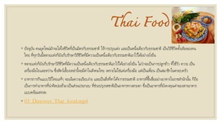Thai Food
◦ ปัจจุบัน คนยุคใหม่มักจะใส่ใจชีวิตที่เป็นมิตรกับธรรมชาติ ไร้การปรุงแต่ง และเป็นหนึ่งเดียวกับธรรมชาติ เป็นวิถีชีวิตดั้งเดิมของคน
ไทย ที่ทุกวันนี้หลายแห่งก็ยังเก็บรักษาวิถีชีวิตที่มีความเป็นหนึ่งเดียวกับธรรมชาติเอาไว้ได้อย่างยั่งยืน
◦ หลายแห่งก็ยังเก็บรักษาวิถีชีวิตที่มีความเป็นหนึ่งเดียวกับธรรมชาติเอาไว้ได้อย่างยั่งยืน ไม่ว่าจะเป็นการปลูกข้าว ที่ใช้วัว ควาย เป็น
เครื่องมือไถและหว่าน ซึ่งสัตว์เลี้ยงเหล่านี้จะมีค่าในสังคมไทย เพราะไม่ใช่แค่เครื่องมือ แต่เป็นเพื่อน เป็นสมาชิกในครอบครัว
◦ อาหารการกินแบบวิถีไทยแท้ๆ จะเน้นความเรียบง่าย และเป็นสิ่งที่หาได้จากธรรมชาติ อาหารที่ขึ้นชื่ออย่างอาหารในราชสานักนั้น ก็ถือ
เป็นการทาอาหารที่นาศิลปะเข้ามาเป็นส่วนประกอบ ที่ช่วยปรุงรสชาติเป็นอาหารทางสายตา ซึ่งเป็นอาหารที่ยังคงคุณค่าของสารอาหาร
แบบพร้อมสรรพ
◦ 03_Discover_Thai_food.mp4
 