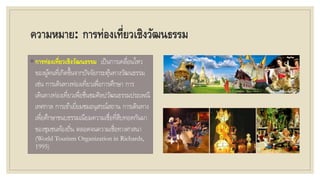 ความหมาย: การท่องเที่ยวเชิงวัฒนธรรม
◦ การท่องเที่ยวเชิงวัฒนธรรม เป็นการเคลื่อนไหว
ของผู้คนที่เกิดขึ้นจากปัจจัยกระตุ้นทางวัฒนธรรม
เช่น การเดินทางท่องเที่ยวเพื่อการศึกษา การ
เดินทางท่องเที่ยวเพื่อชื่นชมศิลปวัฒนธรรมประเพณี
เทศกาล การเข้าเยี่ยมชมอนุสรณ์สถาน การเดินทาง
เพื่อศึกษาขนบธรรมเนียมความเชื่อที่สืบทอดกันมา
ของชุมชนท้องถิ่น ตลอดจนความเชื่อทางศาสนา
(World Tourism Organization in Richards,
1995)
 