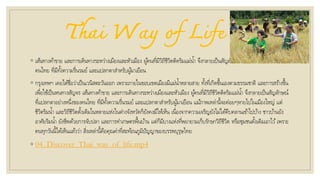 Thai Way of Life
◦ เส้นทางค้าขาย และการเดินทางระหว่างเมืองและหัวเมือง ผู้คนที่มีวิถีชีวิตติดริมแม่น้า จึงกลายเป็นสัญลักษณ์ที่แปลกตาอย่างหนึ่งของ
คนไทย ที่มีทั้งความรื่นรมย์ และแปลกตาสาหรับผู้มาเยือน
◦ กรุงเทพฯ เคยได้ชื่อว่าเป็นเวนิสตะวันออก เพราะภายในขอบเขตเมืองมีแม่น้าหลายสาย ทั้งที่เกิดขึ้นเองตามธรรมชาติ และการสร้างขึ้น
เพื่อใช้เป็นหนทางสัญจร เส้นทางค้าขาย และการเดินทางระหว่างเมืองและหัวเมือง ผู้คนที่มีวิถีชีวิตติดริมแม่น้า จึงกลายเป็นสัญลักษณ์
ที่แปลกตาอย่างหนึ่งของคนไทย ที่มีทั้งความรื่นรมย์ และแปลกตาสาหรับผู้มาเยือน แม้ภาพเหล่านี้จะค่อยๆหายไปในเมืองใหญ่ แต่
ชีวิตริมน้า และวิถีชีวิตดั้งเดิมในหลายแห่งในต่างจังหวัดก็ยังคงมีให้เห็น เนื่องจากความเจริญยังไม่ได้คืบคลานเข้าไปบ้าง ชาวบ้านยัง
อาศัยริมน้า ยังชีพด้วยการจับปลา และการทาเกษตรพื้นบ้าน แต่ก็มีบางแห่งที่พยายามเก็บรักษาวิถีชีวิต หรือชุมชนดั้งเดิมเอาไว้เพราะ
คนทุกวันนี้ได้เห็นแล้วว่า สิ่งเหล่านี้คือคุณค่าที่สะท้อนภูมิปัญญาของบรรพบุรุษไทย
◦ 04_Discover_Thai_way_of_life.mp4
 
