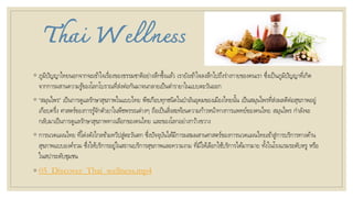 Thai Wellness
◦ ภูมิปัญญาไทยนอกจากจะเข้าใจเรื่องของธรรมชาติอย่างลึกซึ้งแล้ว เรายังเข้าใจลงลึกไปถึงร่างกายของคนเรา ซึ่งเป็นภูมิปัญญาที่เกิด
จากการผสานความรู้ของโลกโบราณที่ส่งต่อกันมาจนกลายเป็นตารายาในแบบตะวันออก
◦ “สมุนไพร” เป็นการดูแลรักษาสุขภาพในแบบไทย พืชเกือบทุกชนิดในป่าอันอุดมของเมืองไทยนั้น เป็นสมุนไพรที่ส่งผลดีต่อสุขภาพอยู่
เกือบครึ่ง ศาสตร์ของการรู้จักตัวยาในพืชพรรณต่างๆ ถือเป็นสิ่งสะท้อนความก้าวหน้าทางการแพทย์ของคนไทย สมุนไพร กาลังจะ
กลับมาเป็นการดูแลรักษาสุขภาพทางเลือกของคนไทย และของโลกอย่างกว้างขวาง
◦ การนวดแผนไทย ที่โด่งดังไกลข้ามทวีปสู่ตะวันตก ซึ่งปัจจุบันได้มีการผสมผสานศาสตร์ของการนวดแผนไทยเข้าสู่การบริการทางด้าน
สุขภาพแบบองค์รวม ซึ่งให้บริการอยู่ในสถานบริการสุขภาพและความงาม ที่มีให้เลือกใช้บริการได้มากมาย ทั้งในโรงแรมระดับหรู หรือ
ในสปาระดับชุมชน
◦ 05_Discover_Thai_wellness.mp4
 