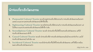 นักท่องเที่ยวเชิงวัฒนธรรม
1. Purposeful Cultural Tourist หมายถึงกลุ่มนักท่องเที่ยวที่มีส่วนร่วมกับการท่องเที่ยวเชิงวัฒนธรรมเป็นประจา
และพยายามแสวงหาแหล่งท่องเที่ยวเชิงวัฒนธรรมให้ลึกซึ้งยิ่งขึ้น
2. Sightseeing Cultural Tourist หมายถึงนักท่องเที่ยวที่มีส่วนร่วมกับการท่องเที่ยวเชิงวัฒนธรรมเป็นประจา แต่
ไม่ได้พยายามแสวงหาแหล่งท่องเที่ยวเชิงวัฒนธรรมให้ลึกซึ้งกว่าเดิม
3. Serendipitous Cultural Tourist หมายถึง นักท่องเที่ยวที่ไม่ได้ตั้งใจจะท่องเที่ยวเชิงวัฒนธรรม แต่ก็ได้
ท่องเที่ยวเชิงวัฒนธรรมอย่างลึกซึ้ง
4. Casual Cultural Tourist หมายถึง นักท่องเที่ยวที่มีการท่องเที่ยวเชิงวัฒนธรรมเป็นเป้าหมายลาดับท้ายๆ และได้
ท่องเที่ยวเชิงวัฒนธรรมบ้างเล็กน้อย และ
5. Incidental Cultural Tourist หมายถึงนักท่องเที่ยวที่ไม่ได้ตั้งใจท่องเที่ยวเชิงวัฒนธรรม แต่ก็ได้มีโอกาสเยี่ยม
ชมสถานที่ท่องเที่ยวเชิงวัฒนธรรมบ้าง
(ปริญญ์ อภิวงศ์วาร, 2548)
 