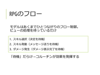 のフロー
モデルはあくまでひとつながりのフロー制御。
ビューの処理を待っているだけ
1. スキル選択（決定を待機）
2. スキル発動（メッセージ送りを待機）
3. ダメージ発生（ダメージ表示完了を待機）
「待機」だらけ→コルーチンが効果を発揮する
 