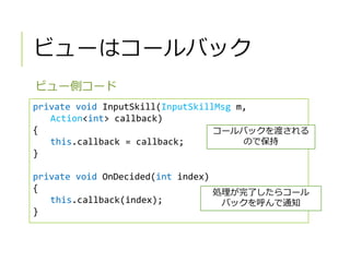 ビューはコールバック
ビュー側コード
private void InputSkill(InputSkillMsg m,
Action<int> callback)
{
this.callback = callback;
}
private void OnDecided(int index)
{
this.callback(index);
}
コールバックを渡される
ので保持
処理が完了したらコール
バックを呼んで通知
 