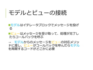 モデルとビューの接続
モデルはイテレータブロックでメッセージを投げ
る
ビューはメッセージを受け取って、処理が完了し
たらコールバックを呼ぶ
→ モデルからのメッセージをビューの対応メソッ
ドに渡し、ビューがコールバックを呼んだらモデル
を再開するコードがどこかに必要
 