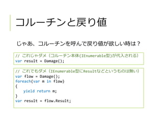 コルーチンと戻り値
じゃあ、コルーチンを呼んで戻り値が欲しい時は？
// これじゃダメ（コルーチン本体(IEnumerable型)が代入される）
var result = Damage();
// これでもダメ（IEnumerable型にResultなどというものは無い）
var flow = Damage();
foreach(var m in flow)
{
yield return m;
}
var result = flow.Result;
 