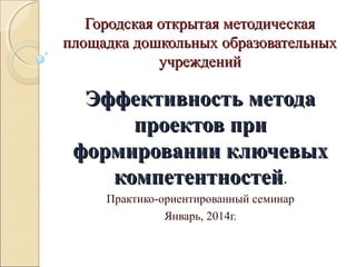 Городская открытая методическаяГородская открытая методическая
площадка дошкольных образовательныхплощадка дошкольных образовательных
учрежденийучреждений
Эффективность методаЭффективность метода
проектов припроектов при
формировании ключевыхформировании ключевых
компетентностейкомпетентностей.
Практико-ориентированный семинар
Январь, 2014г.
 