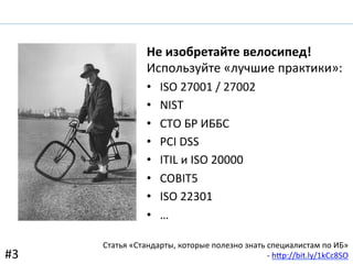 Не	
  изобретайте	
  велосипед!	
  
Используйте	
  «лучшие	
  практики»:	
  
•  ISO	
  27001	
  /	
  27002	
  
•  NIST	
  
•  СТО	
  БР	
  ИББС	
  
•  PCI	
  DSS	
  
•  ITIL	
  и	
  ISO	
  20000	
  
•  COBIT5	
  
•  ISO	
  22301	
  
•  …	
  
Статья	
  «Стандарты,	
  которые	
  полезно	
  знать	
  специалистам	
  по	
  ИБ»	
  
-­‐	
  h-p://bit.ly/1kCc8SO	
  	
  #3	
  
 
