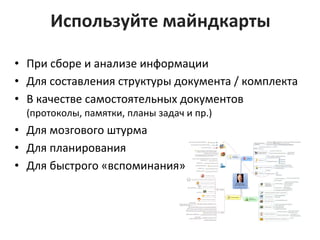 Используйте	
  майндкарты	
  
•  При	
  сборе	
  и	
  анализе	
  информации	
  	
  
•  Для	
  составления	
  структуры	
  документа	
  /	
  комплекта	
  
•  В	
  качестве	
  самостоятельных	
  документов	
  
(протоколы,	
  памятки,	
  планы	
  задач	
  и	
  пр.)	
  
•  Для	
  мозгового	
  штурма	
  
•  Для	
  планирования	
  
•  Для	
  быстрого	
  «вспоминания»	
  
	
  
 
