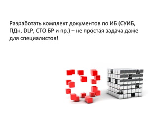 Разработать	
  комплект	
  документов	
  по	
  ИБ	
  (СУИБ,	
  
ПДн,	
  DLP,	
  СТО	
  БР	
  и	
  пр.)	
  –	
  не	
  простая	
  задача	
  даже	
  
для	
  специалистов!	
  
 