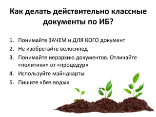 Как	
  делать	
  действительно	
  классные	
  
документы	
  по	
  ИБ?	
  	
  
1.  Понимайте	
  ЗАЧЕМ	
  и	
  ДЛЯ	
  КОГО	
  документ	
  
2.  Не	
  изобретайте	
  велосипед	
  
3.  Понимайте	
  иерархию	
  документов.	
  Отличайте	
  
«политики»	
  от	
  «процедур»	
  
4.  Используйте	
  майндкарты	
  
5.  Пишите	
  «без	
  воды»	
  
 
