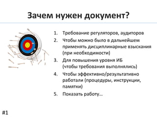 Зачем	
  нужен	
  документ?	
  
1.  Требование	
  регуляторов,	
  аудиторов	
  
2.  Чтобы	
  можно	
  было	
  в	
  дальнейшем	
  
применять	
  дисциплинарные	
  взыскания	
  
(при	
  необходимости)	
  
3.  Для	
  повышения	
  уровня	
  ИБ	
  
(чтобы	
  требования	
  выполнялись)	
  
4.  Чтобы	
  эффективно/результативно	
  
работали	
  (процедуры,	
  инструкции,	
  
памятки)	
  
5.  Показать	
  работу…	
  
#1	
  
 